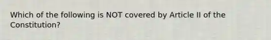 Which of the following is NOT covered by Article II of the Constitution?