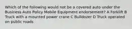 Which of the following would not be a covered auto under the Business Auto Policy Mobile Equipment endorsement? A Forklift B Truck with a mounted power crane C Bulldozer D Truck operated on public roads