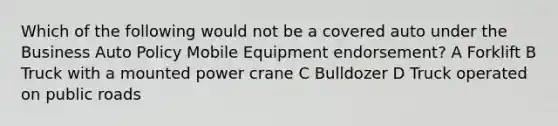 Which of the following would not be a covered auto under the Business Auto Policy Mobile Equipment endorsement? A Forklift B Truck with a mounted power crane C Bulldozer D Truck operated on public roads