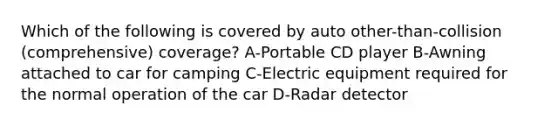 Which of the following is covered by auto other-than-collision (comprehensive) coverage? A-Portable CD player B-Awning attached to car for camping C-Electric equipment required for the normal operation of the car D-Radar detector