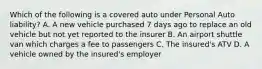 Which of the following is a covered auto under Personal Auto liability? A. A new vehicle purchased 7 days ago to replace an old vehicle but not yet reported to the insurer B. An airport shuttle van which charges a fee to passengers C. The insured's ATV D. A vehicle owned by the insured's employer