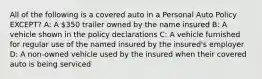 All of the following is a covered auto in a Personal Auto Policy EXCEPT? A: A 350 trailer owned by the name insured B: A vehicle shown in the policy declarations C: A vehicle furnished for regular use of the named insured by the insured's employer D: A non-owned vehicle used by the insured when their covered auto is being serviced