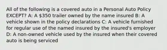 All of the following is a covered auto in a Personal Auto Policy EXCEPT? A: A 350 trailer owned by the name insured B: A vehicle shown in the policy declarations C: A vehicle furnished for regular use of the named insured by the insured's employer D: A non-owned vehicle used by the insured when their covered auto is being serviced