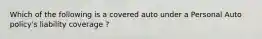 Which of the following is a covered auto under a Personal Auto policy's liability coverage ?