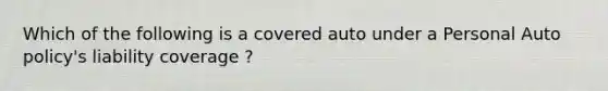 Which of the following is a covered auto under a Personal Auto policy's liability coverage ?