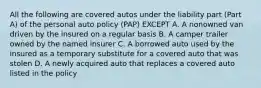 All the following are covered autos under the liability part (Part A) of the personal auto policy (PAP) EXCEPT A. A nonowned van driven by the insured on a regular basis B. A camper trailer owned by the named insurer C. A borrowed auto used by the insured as a temporary substitute for a covered auto that was stolen D. A newly acquired auto that replaces a covered auto listed in the policy