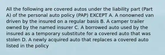 All the following are covered autos under the liability part (Part A) of the personal auto policy (PAP) EXCEPT A. A nonowned van driven by the insured on a regular basis B. A camper trailer owned by the named insurer C. A borrowed auto used by the insured as a temporary substitute for a covered auto that was stolen D. A newly acquired auto that replaces a covered auto listed in the policy