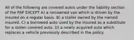 All of the following are covered autos under the liability section of the PAP EXCEPT A) a nonowned van which is driven by the insured on a regular basis. B) a trailer owned by the named insured. C) a borrowed auto used by the insured as a substitute for a stolen covered auto. D) a newly acquired auto which replaces a vehicle previously described in the policy.