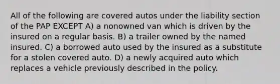 All of the following are covered autos under the liability section of the PAP EXCEPT A) a nonowned van which is driven by the insured on a regular basis. B) a trailer owned by the named insured. C) a borrowed auto used by the insured as a substitute for a stolen covered auto. D) a newly acquired auto which replaces a vehicle previously described in the policy.