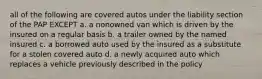 all of the following are covered autos under the liability section of the PAP EXCEPT a. a nonowned van which is driven by the insured on a regular basis b. a trailer owned by the named insured c. a borrowed auto used by the insured as a substitute for a stolen covered auto d. a newly acquired auto which replaces a vehicle previously described in the policy