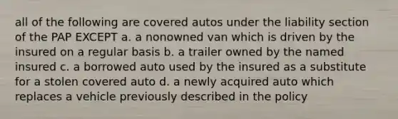 all of the following are covered autos under the liability section of the PAP EXCEPT a. a nonowned van which is driven by the insured on a regular basis b. a trailer owned by the named insured c. a borrowed auto used by the insured as a substitute for a stolen covered auto d. a newly acquired auto which replaces a vehicle previously described in the policy