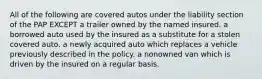 All of the following are covered autos under the liability section of the PAP EXCEPT a trailer owned by the named insured. a borrowed auto used by the insured as a substitute for a stolen covered auto. a newly acquired auto which replaces a vehicle previously described in the policy. a nonowned van which is driven by the insured on a regular basis.