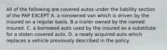 All of the following are covered autos under the liability section of the PAP EXCEPT A. a nonowned van which is driven by the insured on a regular basis. B.a trailer owned by the named insured. C. a borrowed auto used by the insured as a substitute for a stolen covered auto. D. a newly acquired auto which replaces a vehicle previously described in the policy.