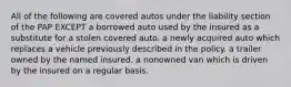 All of the following are covered autos under the liability section of the PAP EXCEPT a borrowed auto used by the insured as a substitute for a stolen covered auto. a newly acquired auto which replaces a vehicle previously described in the policy. a trailer owned by the named insured. a nonowned van which is driven by the insured on a regular basis.