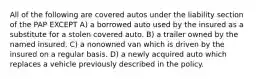 All of the following are covered autos under the liability section of the PAP EXCEPT A) a borrowed auto used by the insured as a substitute for a stolen covered auto. B) a trailer owned by the named insured. C) a nonowned van which is driven by the insured on a regular basis. D) a newly acquired auto which replaces a vehicle previously described in the policy.