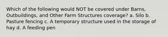 Which of the following would NOT be covered under Barns, Outbuildings, and Other Farm Structures coverage? a. Silo b. Pasture fencing c. A temporary structure used in the storage of hay d. A feeding pen