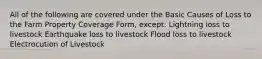 All of the following are covered under the Basic Causes of Loss to the Farm Property Coverage Form, except: Lightning loss to livestock Earthquake loss to livestock Flood loss to livestock Electrocution of Livestock