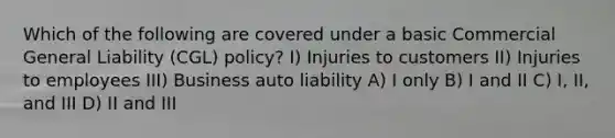 Which of the following are covered under a basic Commercial General Liability (CGL) policy? I) Injuries to customers II) Injuries to employees III) Business auto liability A) I only B) I and II C) I, II, and III D) II and III