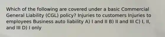 Which of the following are covered under a basic Commercial General Liability (CGL) policy? Injuries to customers Injuries to employees Business auto liability A) I and II B) II and III C) I, II, and III D) I only