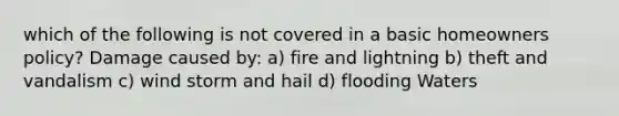 which of the following is not covered in a basic homeowners policy? Damage caused by: a) fire and lightning b) theft and vandalism c) wind storm and hail d) flooding Waters