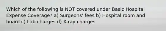 Which of the following is NOT covered under Basic Hospital Expense Coverage? a) Surgeons' fees b) Hospital room and board c) Lab charges d) X-ray charges