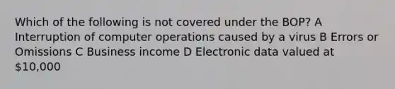 Which of the following is not covered under the BOP? A Interruption of computer operations caused by a virus B Errors or Omissions C Business income D Electronic data valued at 10,000