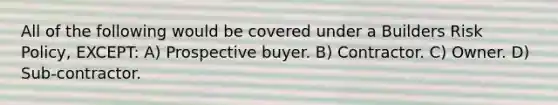 All of the following would be covered under a Builders Risk Policy, EXCEPT: A) Prospective buyer. B) Contractor. C) Owner. D) Sub-contractor.