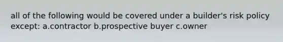 all of the following would be covered under a builder's risk policy except: a.contractor b.prospective buyer c.owner