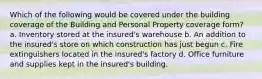 Which of the following would be covered under the building coverage of the Building and Personal Property coverage form? a. Inventory stored at the insured's warehouse b. An addition to the insured's store on which construction has just begun c. Fire extinguishers located in the insured's factory d. Office furniture and supplies kept in the insured's building.