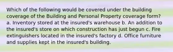 Which of the following would be covered under the building coverage of the Building and Personal Property coverage form? a. Inventory stored at the insured's warehouse b. An addition to the insured's store on which construction has just begun c. Fire extinguishers located in the insured's factory d. Office furniture and supplies kept in the insured's building.