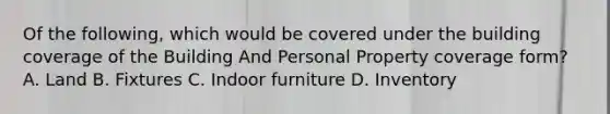 Of the following, which would be covered under the building coverage of the Building And Personal Property coverage form? A. Land B. Fixtures C. Indoor furniture D. Inventory