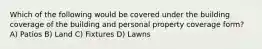 Which of the following would be covered under the building coverage of the building and personal property coverage form? A) Patios B) Land C) Fixtures D) Lawns