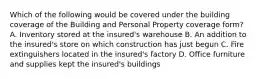 Which of the following would be covered under the building coverage of the Building and Personal Property coverage form? A. Inventory stored at the insured's warehouse B. An addition to the insured's store on which construction has just begun C. Fire extinguishers located in the insured's factory D. Office furniture and supplies kept the insured's buildings