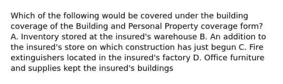 Which of the following would be covered under the building coverage of the Building and Personal Property coverage form? A. Inventory stored at the insured's warehouse B. An addition to the insured's store on which construction has just begun C. Fire extinguishers located in the insured's factory D. Office furniture and supplies kept the insured's buildings