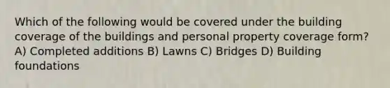 Which of the following would be covered under the building coverage of the buildings and personal property coverage form? A) Completed additions B) Lawns C) Bridges D) Building foundations