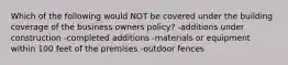 Which of the following would NOT be covered under the building coverage of the business owners policy? -additions under construction -completed additions -materials or equipment within 100 feet of the premises -outdoor fences