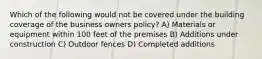 Which of the following would not be covered under the building coverage of the business owners policy? A) Materials or equipment within 100 feet of the premises B) Additions under construction C) Outdoor fences D) Completed additions