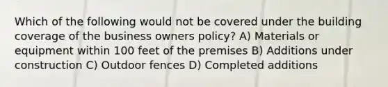 Which of the following would not be covered under the building coverage of the business owners policy? A) Materials or equipment within 100 feet of the premises B) Additions under construction C) Outdoor fences D) Completed additions