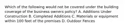 Which of the following would not be covered under the building coverage of the business owners policy? A. Additions Under Construction B. Completed Additions C. Materials or equipment within 100 feet of the premises D. Outdoor Fences