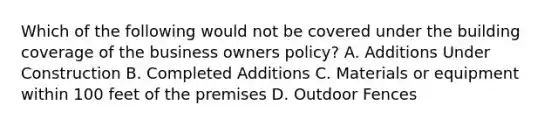 Which of the following would not be covered under the building coverage of the business owners policy? A. Additions Under Construction B. Completed Additions C. Materials or equipment within 100 feet of the premises D. Outdoor Fences