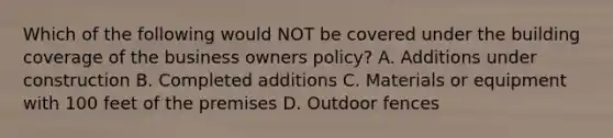 Which of the following would NOT be covered under the building coverage of the business owners policy? A. Additions under construction B. Completed additions C. Materials or equipment with 100 feet of the premises D. Outdoor fences