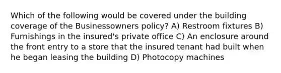 Which of the following would be covered under the building coverage of the Businessowners policy? A) Restroom fixtures B) Furnishings in the insured's private office C) An enclosure around the front entry to a store that the insured tenant had built when he began leasing the building D) Photocopy machines