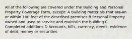 All of the following are covered under the Building and Personal Property Coverage Form, except: A Building materials that are on or within 100 feet of the described premises B Personal Property owned and used to service and maintain the building C Completed additions D Accounts, bills, currency, deeds, evidence of debt, money or securities