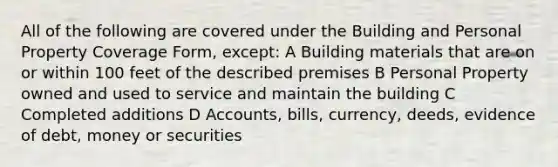 All of the following are covered under the Building and Personal Property Coverage Form, except: A Building materials that are on or within 100 feet of the described premises B Personal Property owned and used to service and maintain the building C Completed additions D Accounts, bills, currency, deeds, evidence of debt, money or securities