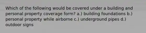 Which of the following would be covered under a building and personal property coverage form? a.) building foundations b.) personal property while airborne c.) underground pipes d.) outdoor signs