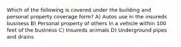 Which of the following is covered under the building and personal property coverage form? A) Autos use in the insureds business B) Personal property of others in a vehicle within 100 feet of the business C) Insureds animals D) Underground pipes and drains