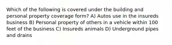 Which of the following is covered under the building and personal property coverage form? A) Autos use in the insureds business B) Personal property of others in a vehicle within 100 feet of the business C) Insureds animals D) Underground pipes and drains