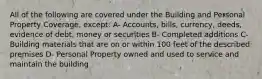 All of the following are covered under the Building and Personal Property Coverage, except: A- Accounts, bills, currency, deeds, evidence of debt, money or securities B- Completed additions C- Building materials that are on or within 100 feet of the described premises D- Personal Property owned and used to service and maintain the building