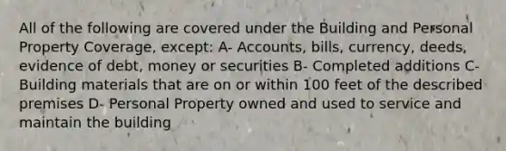 All of the following are covered under the Building and Personal Property Coverage, except: A- Accounts, bills, currency, deeds, evidence of debt, money or securities B- Completed additions C- Building materials that are on or within 100 feet of the described premises D- Personal Property owned and used to service and maintain the building