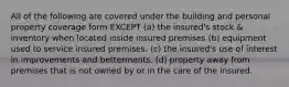 All of the following are covered under the building and personal property coverage form EXCEPT (a) the insured's stock & inventory when located inside insured premises (b) equipment used to service insured premises. (c) the insured's use of interest in improvements and betterments. (d) property away from premises that is not owned by or in the care of the insured.